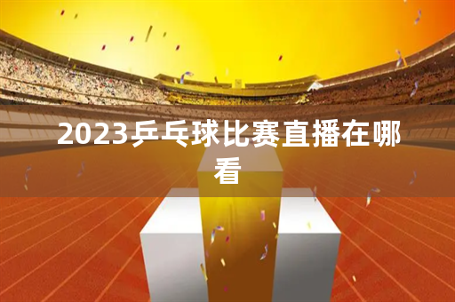 2023乒乓球比赛直播在哪看