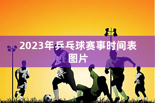 2023年乒乓球赛事时间表图片