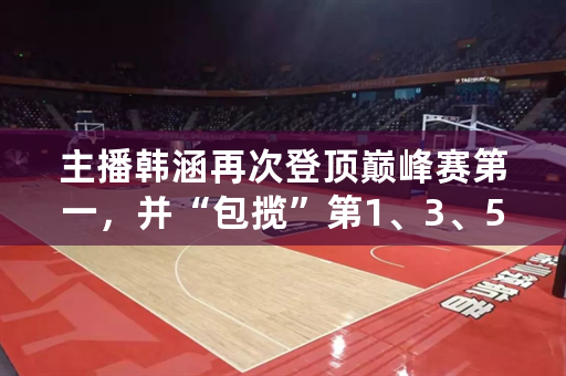 主播韩涵再次登顶巅峰赛第一，并“包揽”第1、3、5，他是王者荣耀最强“非职业”吗？