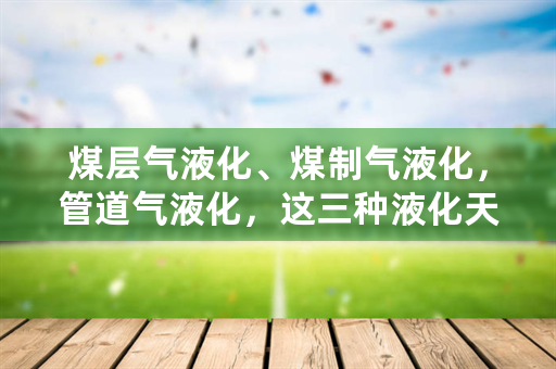 煤层气液化、煤制气液化，管道气液化，这三种液化天然气有什么区别？