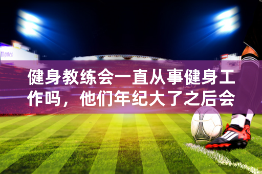 健身教练会一直从事健身工作吗，他们年纪大了之后会做些什么？