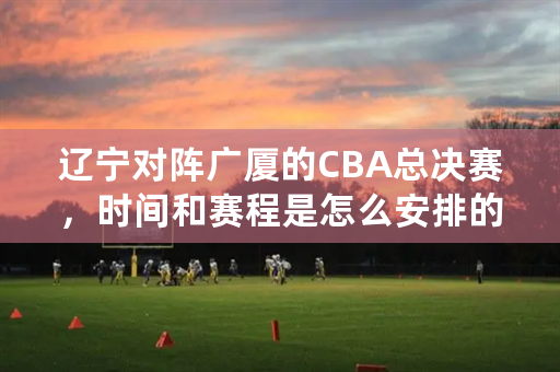 辽宁对阵广厦的CBA总决赛，时间和赛程是怎么安排的？